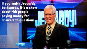 If you watch Jeopardy! backwards, it's a show about rich people paying money for answers to questions.