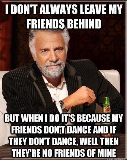 I don't always leave my friends behind, but when I do it's because my friends don't dance, and if they don't dance, well, they're no friends of mine.